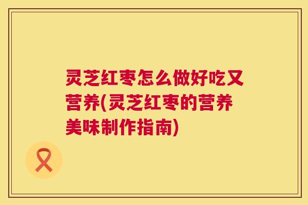 灵芝红枣怎么做好吃又营养(灵芝红枣的营养美味制作指南) 灵芝红枣怎么做好吃又营养(灵芝红枣的营养美味制作指南)