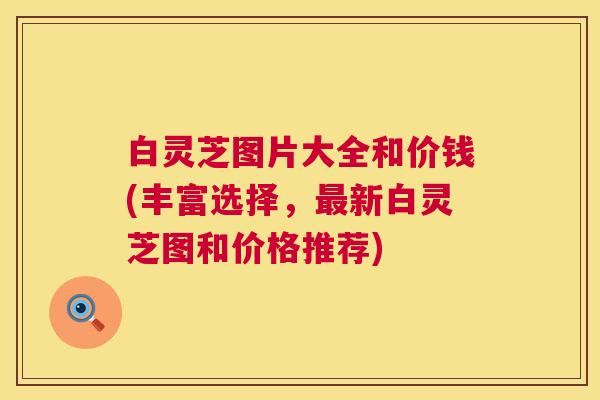 白灵芝图片大全和价钱(丰富选择,新白灵芝图和价格推荐) 白灵芝图片大全和价钱(丰富选择,新白灵芝图和价格推荐)