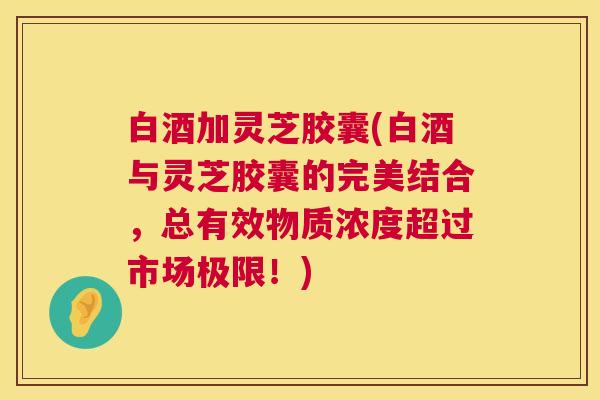 白酒加灵芝胶囊(白酒与灵芝胶囊的完美结合，总有效物质浓度超过市场极限！)