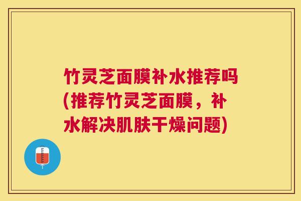 竹灵芝面膜补水推荐吗(推荐竹灵芝面膜,补水解决干燥问题) 竹灵芝面膜补水推荐吗(推荐竹灵芝面膜,补水解决干燥问题)