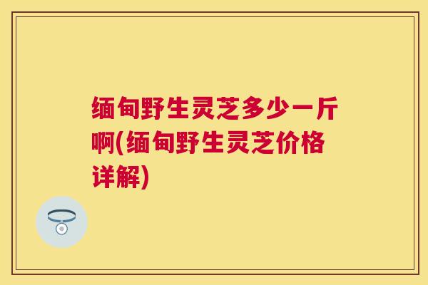 缅甸野生灵芝多少一斤啊(缅甸野生灵芝价格详解)