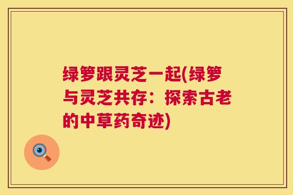 绿箩跟灵芝一起(绿箩与灵芝共存:探索古老的中草药奇迹) 绿箩跟灵芝一起(绿箩与灵芝共存:探索古老的中草药奇迹)