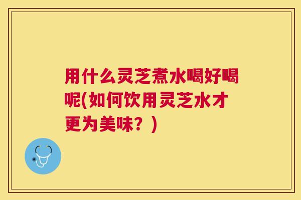 用什么灵芝煮水喝好喝呢(如何饮用灵芝水才更为美味？)