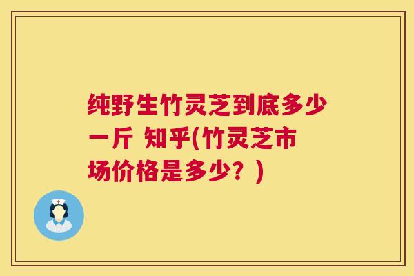 纯野生竹灵芝到底多少一斤 知乎(竹灵芝市场价格是多少?) 纯野生竹灵芝到底多少一斤 知乎(竹灵芝市场价格是多少?)