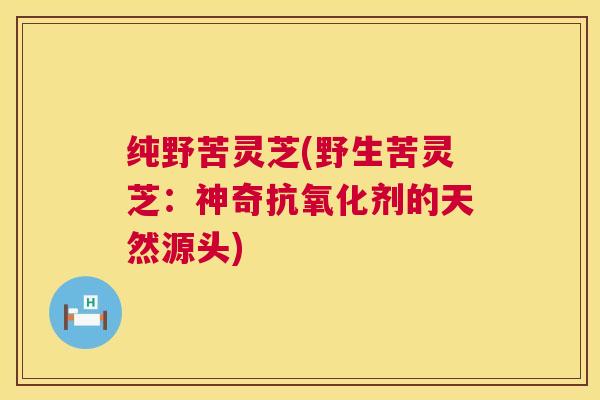 纯野苦灵芝(野生苦灵芝:神奇剂的天然源头) 纯野苦灵芝(野生苦灵芝:神奇剂的天然源头)