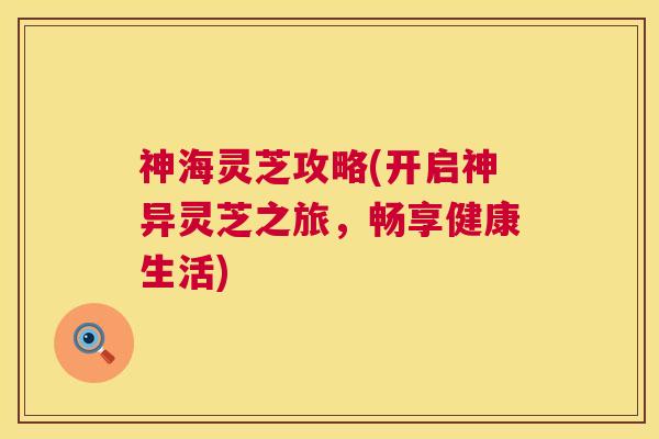 神海灵芝攻略(开启神异灵芝之旅,畅享健康生活) 神海灵芝攻略(开启神异灵芝之旅,畅享健康生活)