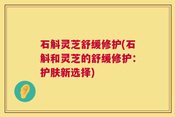 石斛灵芝舒缓修护(石斛和灵芝的舒缓修护：护肤新选择)