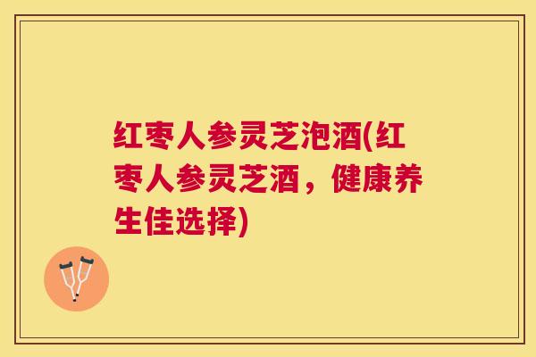 红枣人参灵芝泡酒(红枣人参灵芝酒,健康养生佳选择) 红枣人参灵芝泡酒(红枣人参灵芝酒,健康养生佳选择)