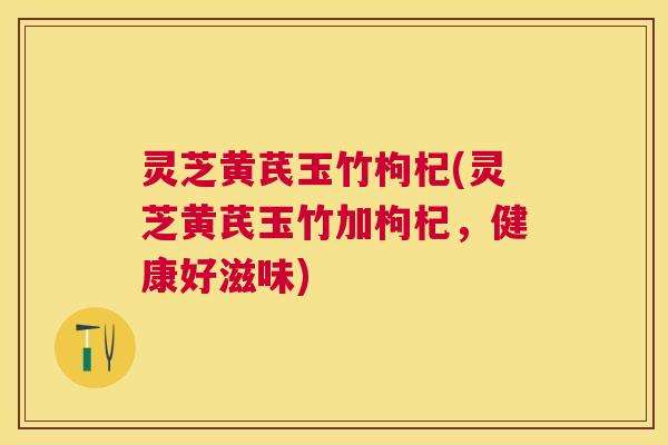 灵芝黄芪玉竹枸杞(灵芝黄芪玉竹加枸杞,健康好滋味) 灵芝黄芪玉竹枸杞(灵芝黄芪玉竹加枸杞,健康好滋味)