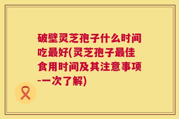 破壁灵芝孢子什么时间吃好(灵芝孢子佳食用时间及其注意事项-一次了解) 破壁灵芝孢子什么时间吃好(灵芝孢子佳食用时间及其注意事项-一次了解)