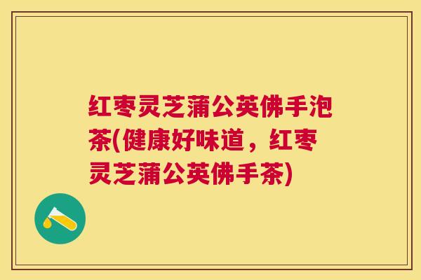 红枣灵芝蒲公英佛手泡茶(健康好味道,红枣灵芝蒲公英佛手茶) 红枣灵芝蒲公英佛手泡茶(健康好味道,红枣灵芝蒲公英佛手茶)