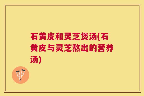 石黄皮和灵芝煲汤(石黄皮与灵芝熬出的营养汤) 石黄皮和灵芝煲汤(石黄皮与灵芝熬出的营养汤)