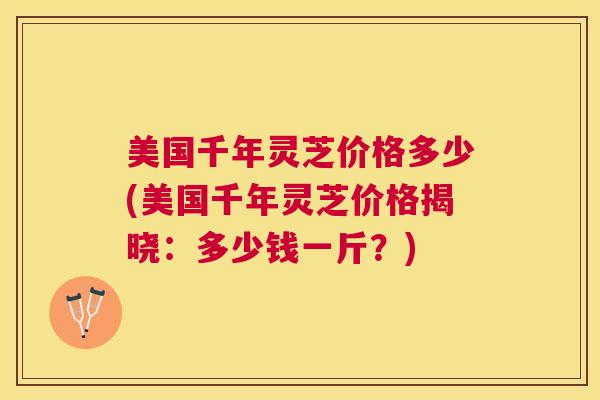 美国千年灵芝价格多少(美国千年灵芝价格揭晓:多少钱一斤?) 美国千年灵芝价格多少(美国千年灵芝价格揭晓:多少钱一斤?)