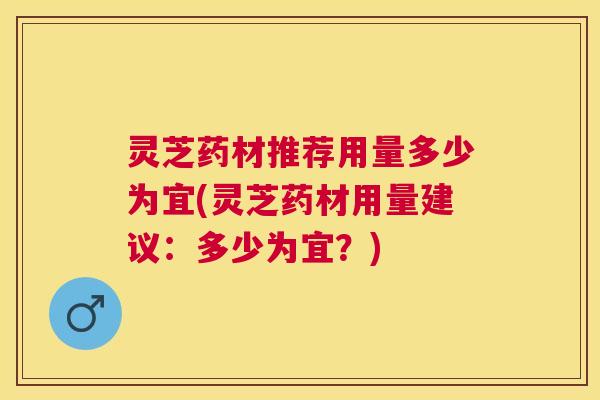灵芝药材推荐用量多少为宜(灵芝药材用量建议:多少为宜?) 灵芝药材推荐用量多少为宜(灵芝药材用量建议:多少为宜?)
