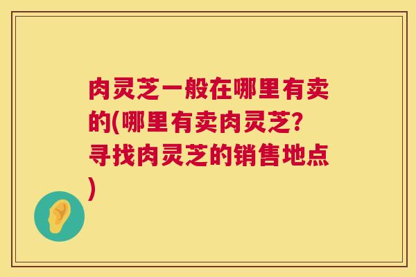 肉灵芝一般在哪里有卖的(哪里有卖肉灵芝?寻找肉灵芝的销售地点) 肉灵芝一般在哪里有卖的(哪里有卖肉灵芝?寻找肉灵芝的销售地点)