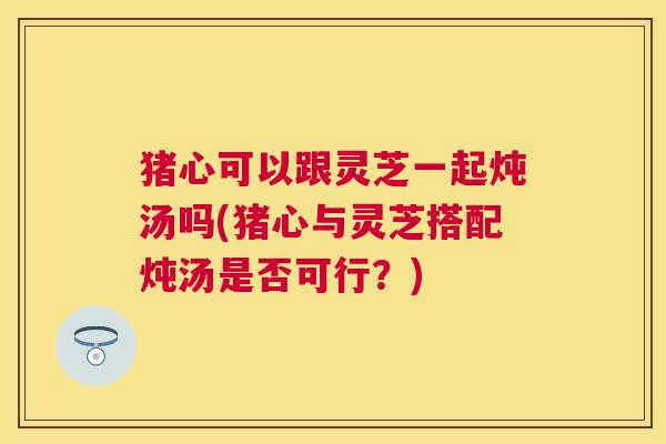 猪心可以跟灵芝一起炖汤吗(猪心与灵芝搭配炖汤是否可行?) 猪心可以跟灵芝一起炖汤吗(猪心与灵芝搭配炖汤是否可行?)