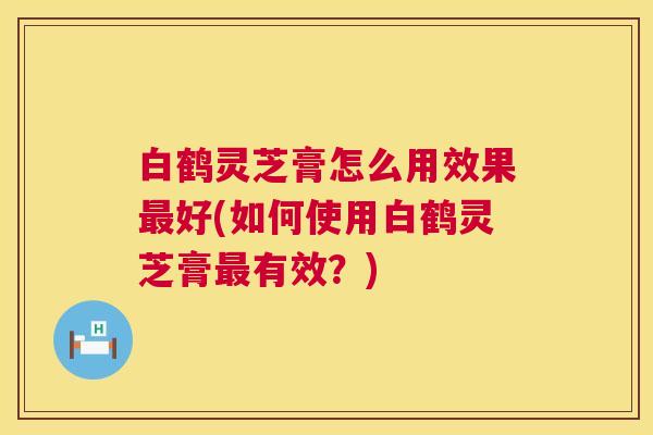 白鹤灵芝膏怎么用效果好(如何使用白鹤灵芝膏有效?) 白鹤灵芝膏怎么用效果好(如何使用白鹤灵芝膏有效?)