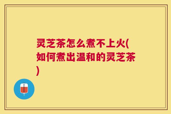 灵芝茶怎么煮不上火(如何煮出温和的灵芝茶)