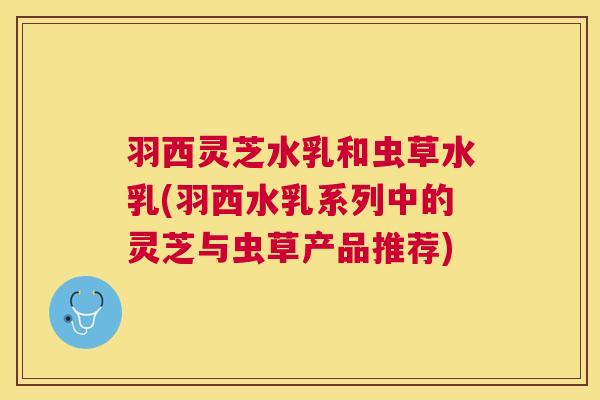 羽西灵芝水乳和虫草水乳(羽西水乳系列中的灵芝与虫草产品推荐) 羽西灵芝水乳和虫草水乳(羽西水乳系列中的灵芝与虫草产品推荐)