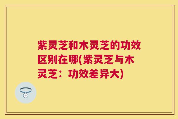 紫灵芝和木灵芝的功效区别在哪(紫灵芝与木灵芝:功效差异大) 紫灵芝和木灵芝的功效区别在哪(紫灵芝与木灵芝:功效差异大)