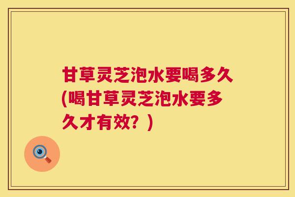 甘草灵芝泡水要喝多久(喝甘草灵芝泡水要多久才有效？)