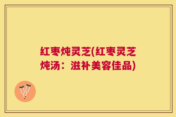 红枣炖灵芝(红枣灵芝炖汤:滋补美容佳品) 红枣炖灵芝(红枣灵芝炖汤:滋补美容佳品)