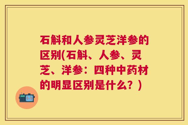 石斛和人参灵芝洋参的区别(石斛、人参、灵芝、洋参:四种材的明显区别是什么?) 石斛和人参灵芝洋参的区别(石斛、人参、灵芝、洋参:四种材的明显区别是什么?)