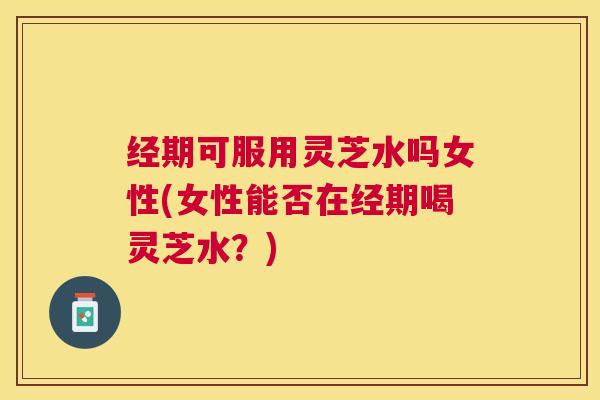 经期可服用灵芝水吗女性(女性能否在经期喝灵芝水?) 经期可服用灵芝水吗女性(女性能否在经期喝灵芝水?)