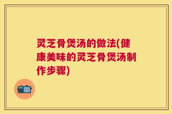 灵芝骨煲汤的做法(健康美味的灵芝骨煲汤制作步骤) 灵芝骨煲汤的做法(健康美味的灵芝骨煲汤制作步骤)