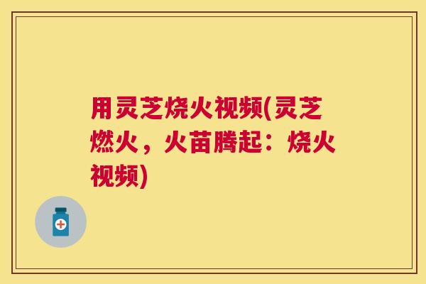 用灵芝烧火视频(灵芝燃火,火苗腾起:烧火视频) 用灵芝烧火视频(灵芝燃火,火苗腾起:烧火视频)