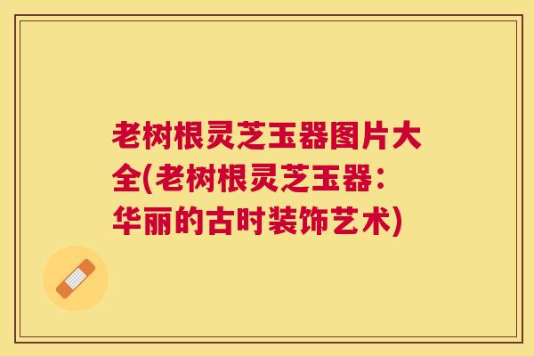 老树根灵芝玉器图片大全(老树根灵芝玉器:华丽的古时装饰艺术) 老树根灵芝玉器图片大全(老树根灵芝玉器:华丽的古时装饰艺术)