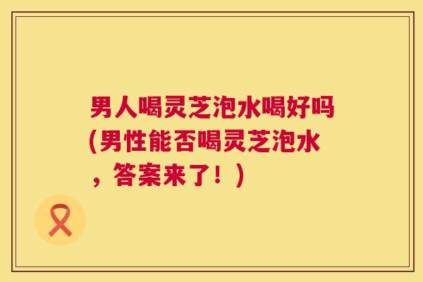 男人喝灵芝泡水喝好吗(男性能否喝灵芝泡水,答案来了!) 男人喝灵芝泡水喝好吗(男性能否喝灵芝泡水,答案来了!)