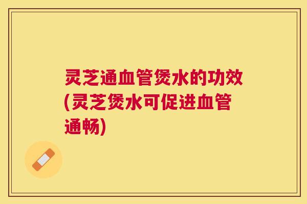 灵芝通煲水的功效(灵芝煲水可促进通畅)