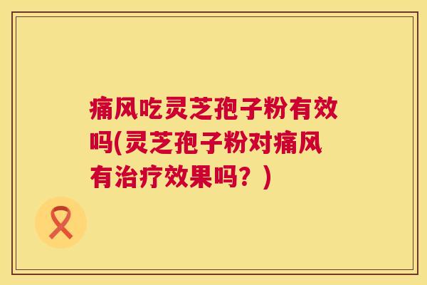痛风吃灵芝孢子粉有效吗(灵芝孢子粉对痛风有效果吗?) 痛风吃灵芝孢子粉有效吗(灵芝孢子粉对痛风有效果吗?)