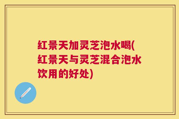 红景天加灵芝泡水喝(红景天与灵芝混合泡水饮用的好处) 红景天加灵芝泡水喝(红景天与灵芝混合泡水饮用的好处)