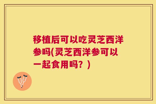移植后可以吃灵芝西洋参吗(灵芝西洋参可以一起食用吗?) 移植后可以吃灵芝西洋参吗(灵芝西洋参可以一起食用吗?)