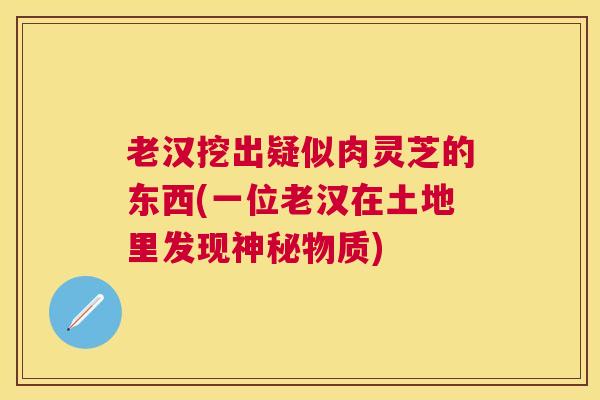 老汉挖出疑似肉灵芝的东西(一位老汉在土地里发现神秘物质) 老汉挖出疑似肉灵芝的东西(一位老汉在土地里发现神秘物质)