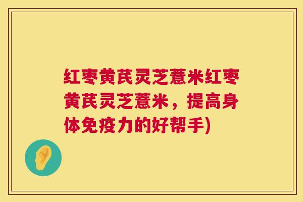 红枣黄芪灵芝薏米红枣黄芪灵芝薏米,提高身体免疫力的好帮手) 红枣黄芪灵芝薏米红枣黄芪灵芝薏米,提高身体免疫力的好帮手)