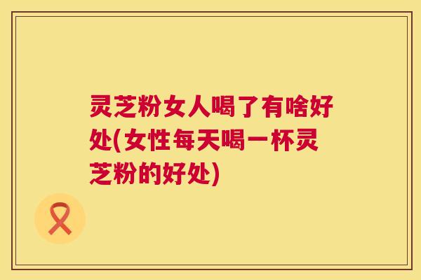 灵芝粉女人喝了有啥好处(女性每天喝一杯灵芝粉的好处) 灵芝粉女人喝了有啥好处(女性每天喝一杯灵芝粉的好处)