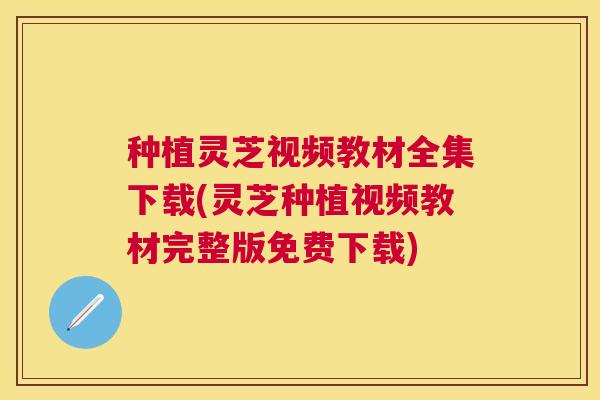 种植灵芝视频教材全集下载(灵芝种植视频教材完整版免费下载) 种植灵芝视频教材全集下载(灵芝种植视频教材完整版免费下载)