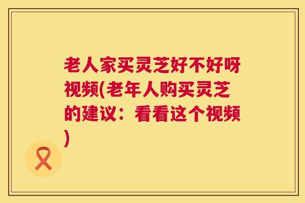 老人家买灵芝好不好呀视频(老年人购买灵芝的建议:看看这个视频) 老人家买灵芝好不好呀视频(老年人购买灵芝的建议:看看这个视频)