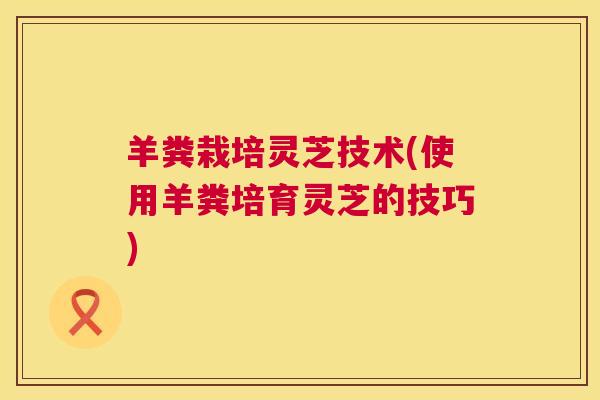 羊粪栽培灵芝技术(使用羊粪培育灵芝的技巧) 羊粪栽培灵芝技术(使用羊粪培育灵芝的技巧)