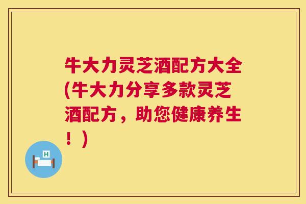 牛大力灵芝酒配方大全(牛大力分享多款灵芝酒配方,助您健康养生!) 牛大力灵芝酒配方大全(牛大力分享多款灵芝酒配方,助您健康养生!)