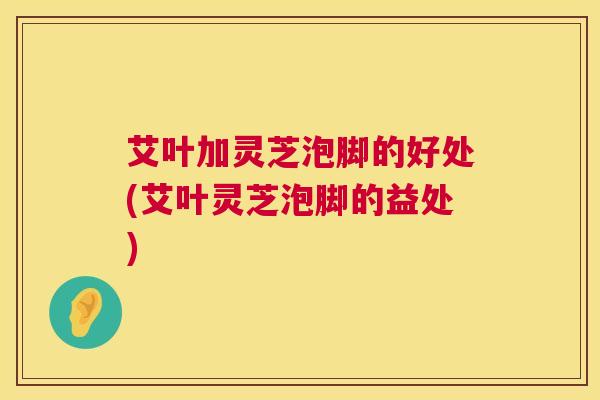 艾叶加灵芝泡脚的好处(艾叶灵芝泡脚的益处) 艾叶加灵芝泡脚的好处(艾叶灵芝泡脚的益处)
