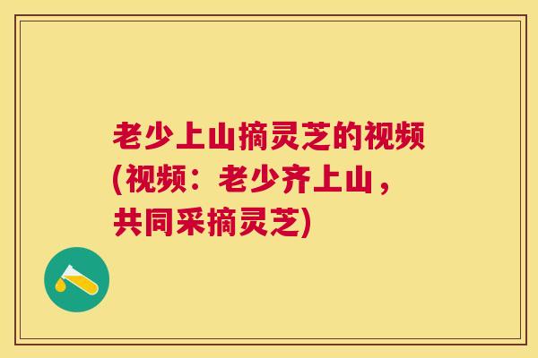 老少上山摘灵芝的视频(视频:老少齐上山,共同采摘灵芝) 老少上山摘灵芝的视频(视频:老少齐上山,共同采摘灵芝)