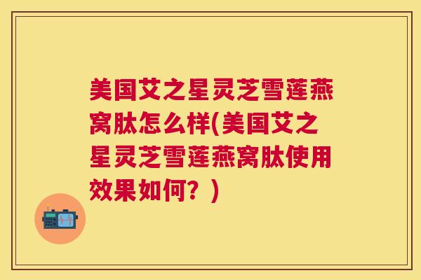 美国艾之星灵芝雪莲燕窝肽怎么样(美国艾之星灵芝雪莲燕窝肽使用效果如何?) 美国艾之星灵芝雪莲燕窝肽怎么样(美国艾之星灵芝雪莲燕窝肽使用效果如何?)