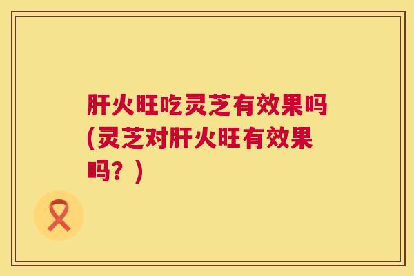 火旺吃灵芝有效果吗(灵芝对火旺有效果吗?) 火旺吃灵芝有效果吗(灵芝对火旺有效果吗?)