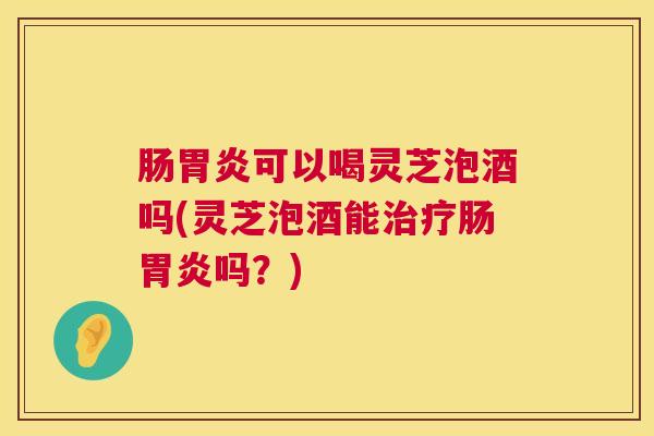 肠可以喝灵芝泡酒吗(灵芝泡酒能肠吗?) 肠可以喝灵芝泡酒吗(灵芝泡酒能肠吗?)