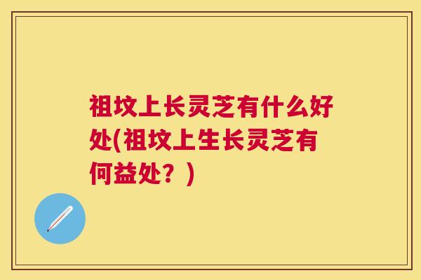 祖坟上长灵芝有什么好处(祖坟上生长灵芝有何益处?) 祖坟上长灵芝有什么好处(祖坟上生长灵芝有何益处?)