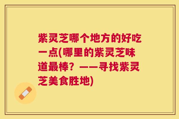 紫灵芝哪个地方的好吃一点(哪里的紫灵芝味道棒?——寻找紫灵芝美食胜地) 紫灵芝哪个地方的好吃一点(哪里的紫灵芝味道棒?——寻找紫灵芝美食胜地)
